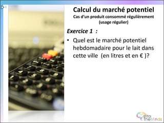 1
      Calcul du marché potentiel
      Cas d’un produit consommé régulièrement
                   (usage régulier)

    Exercice 1 :
    • Quel est le marché potentiel
      hebdomadaire pour le lait dans
      cette ville (en litres et en € )?
 