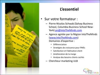 L’essentiel

• Sur votre formateur :
   – Pierre-Nicolas Schwab (Solvay Business
     School, Columbia Business School New-
     York) pn@IntoTheMinds.com
   – Agence agréée par la Région IntoTheMinds
     (www.IntoTheMinds.com)
     Domaines d’expertise :
       •   Différenciation
       •   Stratégies de croissance pour PMEs
       •   Satisfaction et Fidélisation client
       •   Amélioration de la marge
       •   Analyse des besoins clients cachés
   – Chercheur marketing ULB
 