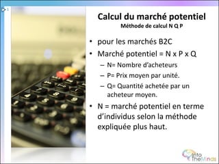 1

      Calcul du marché potentiel
             Méthode de calcul N Q P

    • pour les marchés B2C
    • Marché potentiel = N x P x Q
       – N= Nombre d’acheteurs
       – P= Prix moyen par unité.
       – Q= Quantité achetée par un
         acheteur moyen.
    • N = marché potentiel en terme
      d’individus selon la méthode
      expliquée plus haut.
 