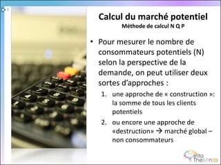 1

      Calcul du marché potentiel
             Méthode de calcul N Q P

    • Pour mesurer le nombre de
      consommateurs potentiels (N)
      selon la perspective de la
      demande, on peut utiliser deux
      sortes d’approches :
       1. une approche de « construction »:
          la somme de tous les clients
          potentiels
       2. ou encore une approche de
          «destruction»  marché global –
          non consommateurs
 