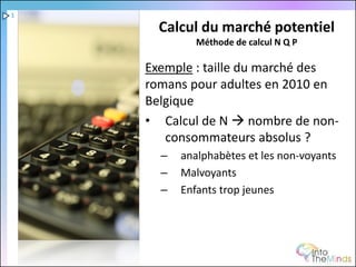 1

      Calcul du marché potentiel
             Méthode de calcul N Q P

    Exemple : taille du marché des
    romans pour adultes en 2010 en
    Belgique
    • Calcul de N  nombre de non-
       consommateurs absolus ?
      –   analphabètes et les non-voyants
      –   Malvoyants
      –   Enfants trop jeunes
 
