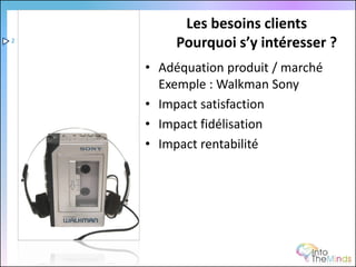 Les besoins clients
2
         Pourquoi s’y intéresser ?
    • Adéquation produit / marché
      Exemple : Walkman Sony
    • Impact satisfaction
    • Impact fidélisation
    • Impact rentabilité
 