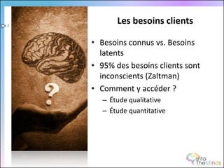 2
           Les besoins clients

    • Besoins connus vs. Besoins
      latents
    • 95% des besoins clients sont
      inconscients (Zaltman)
    • Comment y accéder ?
       – Étude qualitative
       – Étude quantitative
 