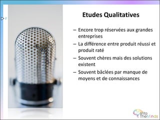 2
        Etudes Qualitatives

    – Encore trop réservées aux grandes
      entreprises
    – La différence entre produit réussi et
      produit raté
    – Souvent chères mais des solutions
      existent
    – Souvent bâclées par manque de
      moyens et de connaissances
 
