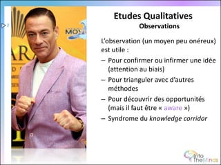 Etudes Qualitatives
2               Observations

    L’observation (un moyen peu onéreux)
    est utile :
    – Pour confirmer ou infirmer une idée
       (attention au biais)
    – Pour trianguler avec d’autres
       méthodes
    – Pour découvrir des opportunités
       (mais il faut être « aware »)
    – Syndrome du knowledge corridor
 