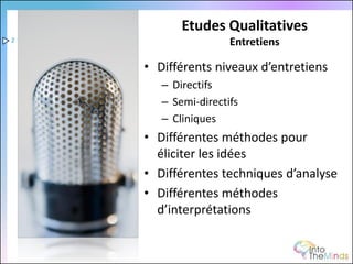 Etudes Qualitatives
2                    Entretiens

    • Différents niveaux d’entretiens
       – Directifs
       – Semi-directifs
       – Cliniques
    • Différentes méthodes pour
      éliciter les idées
    • Différentes techniques d’analyse
    • Différentes méthodes
      d’interprétations
 