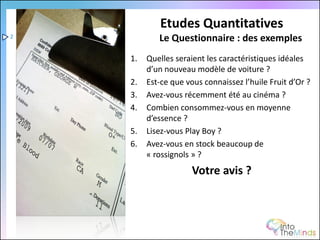 Etudes Quantitatives
2           Le Questionnaire : des exemples
    1.   Quelles seraient les caractéristiques idéales
         d’un nouveau modèle de voiture ?
    2.   Est-ce que vous connaissez l’huile Fruit d’Or ?
    3.   Avez-vous récemment été au cinéma ?
    4.   Combien consommez-vous en moyenne
         d’essence ?
    5.   Lisez-vous Play Boy ?
    6.   Avez-vous en stock beaucoup de
         « rossignols » ?
                      Votre avis ?
 