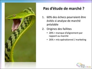 Pas d’étude de marché ?

1. 60% des échecs pourraient être
   évités si analyse de marché
   préalable
2. Origines des faillites
   • 28% = manque d’alignement par
     rapport au marché
   • 26% = mix opérationnel / marketing
 