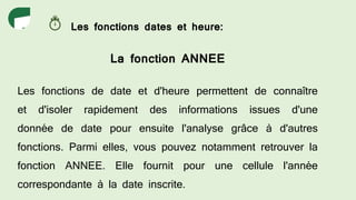 Les fonctions dates et heure:
La fonction ANNEE
Les fonctions de date et d'heure permettent de connaître
et d'isoler rapidement des informations issues d'une
donnée de date pour ensuite l'analyse grâce à d'autres
fonctions. Parmi elles, vous pouvez notamment retrouver la
fonction ANNEE. Elle fournit pour une cellule l'année
correspondante à la date inscrite.
 