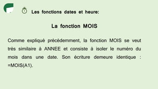 Les fonctions dates et heure:
La fonction MOIS
Comme expliqué précédemment, la fonction MOIS se veut
très similaire à ANNEE et consiste à isoler le numéro du
mois dans une date. Son écriture demeure identique :
=MOIS(A1).
 