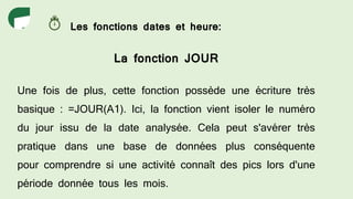 Les fonctions dates et heure:
La fonction JOUR
Une fois de plus, cette fonction possède une écriture très
basique : =JOUR(A1). Ici, la fonction vient isoler le numéro
du jour issu de la date analysée. Cela peut s'avérer très
pratique dans une base de données plus conséquente
pour comprendre si une activité connaît des pics lors d'une
période donnée tous les mois.
 