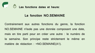 Les fonctions dates et heure:
La fonction NO.SEMAINE
Contrairement aux autres fonctions du genre, la fonction
NO.SEMAINE n'isole pas une donnée composant une date,
mais en tire parti pour en créer une autre : le numéro de
la semaine. Son principe reste strictement le même en
matière de rédaction : =NO.SEMAINE(A1).
 