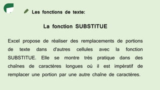 Les fonctions de texte:
La fonction SUBSTITUE
Excel propose de réaliser des remplacements de portions
de texte dans d'autres cellules avec la fonction
SUBSTITUE. Elle se montre très pratique dans des
chaînes de caractères longues où il est impératif de
remplacer une portion par une autre chaîne de caractères.
 