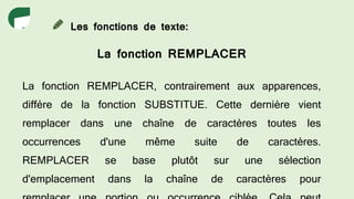 Les fonctions de texte:
La fonction REMPLACER
La fonction REMPLACER, contrairement aux apparences,
diffère de la fonction SUBSTITUE. Cette dernière vient
remplacer dans une chaîne de caractères toutes les
occurrences d'une même suite de caractères.
REMPLACER se base plutôt sur une sélection
d'emplacement dans la chaîne de caractères pour
 