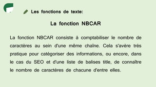 Les fonctions de texte:
La fonction NBCAR
La fonction NBCAR consiste à comptabiliser le nombre de
caractères au sein d'une même chaîne. Cela s'avère très
pratique pour catégoriser des informations, ou encore, dans
le cas du SEO et d'une liste de balises title, de connaître
le nombre de caractères de chacune d'entre elles.
 