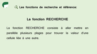 Les fonctions de recherche et référence:
La fonction RECHERCHE
La fonction RECHERCHE consiste à aller mettre en
parallèle plusieurs plages pour trouver la valeur d'une
cellule liée à une autre.
 