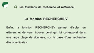 Les fonctions de recherche et référence:
La fonction RECHERCHE.V
Enfin, la fonction RECHERCHEV permet d'isoler un
élément et de venir trouver celui qui lui correspond dans
une large plage de données, sur la base d'une recherche
dite « verticale ».
 
