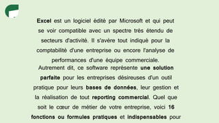 Excel est un logiciel édité par Microsoft et qui peut
se voir compatible avec un spectre très étendu de
secteurs d'activité. Il s'avère tout indiqué pour la
comptabilité d'une entreprise ou encore l'analyse de
performances d'une équipe commerciale.
Autrement dit, ce software représente une solution
parfaite pour les entreprises désireuses d'un outil
pratique pour leurs bases de données, leur gestion et
la réalisation de tout reporting commercial. Quel que
soit le cœur de métier de votre entreprise, voici 16
fonctions ou formules pratiques et indispensables pour
 