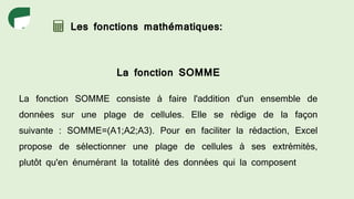 Les fonctions mathématiques:
La fonction SOMME
La fonction SOMME consiste à faire l'addition d'un ensemble de
données sur une plage de cellules. Elle se rédige de la façon
suivante : SOMME=(A1;A2;A3). Pour en faciliter la rédaction, Excel
propose de sélectionner une plage de cellules à ses extrémités,
plutôt qu'en énumérant la totalité des données qui la composent
 