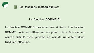 Les fonctions mathématiques:
La fonction SOMME.SI
La fonction SOMME.SI demeure très similaire à la fonction
SOMME, mais en diffère sur un point : le « .SI » qui en
conclut l'intitulé vient prendre en compte un critère dans
l'addition effectuée.
 
