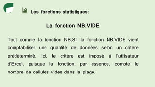 Les fonctions statistiques:
La fonction NB.VIDE
Tout comme la fonction NB.SI, la fonction NB.VIDE vient
comptabiliser une quantité de données selon un critère
prédéterminé. Ici, le critère est imposé à l'utilisateur
d'Excel, puisque la fonction, par essence, compte le
nombre de cellules vides dans la plage.
 