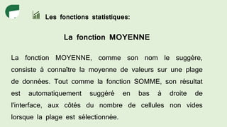 Les fonctions statistiques:
La fonction MOYENNE
La fonction MOYENNE, comme son nom le suggère,
consiste à connaître la moyenne de valeurs sur une plage
de données. Tout comme la fonction SOMME, son résultat
est automatiquement suggéré en bas à droite de
l'interface, aux côtés du nombre de cellules non vides
lorsque la plage est sélectionnée.
 