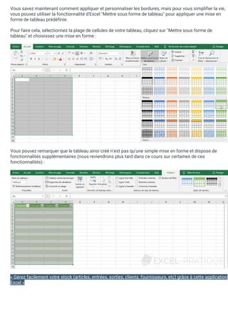 Vous savez maintenant comment appliquer et personnaliser les bordures, mais pour vous simplifier la vie,
vous pouvez utiliser la fonctionnalité d'Excel "Mettre sous forme de tableau" pour appliquer une mise en
forme de tableau prédéfinie.
Pour faire cela, sélectionnez la plage de cellules de votre tableau, cliquez sur "Mettre sous forme de
tableau" et choisissez une mise en forme :
Vous pouvez remarquer que le tableau ainsi créé n'est pas qu'une simple mise en forme et dispose de
fonctionnalités supplémentaires (nous reviendrons plus tard dans ce cours sur certaines de ces
fonctionnalités) :
« Gérez facilement votre stock (articles, entrées, sorties, clients, fournisseurs, etc) grâce à cette application
Excel »
 