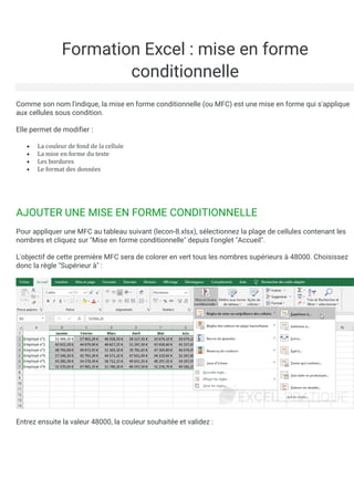 Formation Excel : mise en forme
conditionnelle
Comme son nom l'indique, la mise en forme conditionnelle (ou MFC) est une mise en forme qui s'applique
aux cellules sous condition.
Elle permet de modifier :
• La couleur de fond de la cellule
• La mise en forme du texte
• Les bordures
• Le format des donnees
AJOUTER UNE MISE EN FORME CONDITIONNELLE
Pour appliquer une MFC au tableau suivant (lecon-8.xlsx), sélectionnez la plage de cellules contenant les
nombres et cliquez sur "Mise en forme conditionnelle" depuis l'onglet "Accueil".
L'objectif de cette première MFC sera de colorer en vert tous les nombres supérieurs à 48000. Choisissez
donc la règle "Supérieur à" :
Entrez ensuite la valeur 48000, la couleur souhaitée et validez :
 