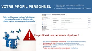 VOTRE PROFIL PERSONNEL
 Bien choisir les images de profil et de
couverture
 Complétez les détails de la section « À Propos »
– Bien définir vos paramètres de confidentialité : Vérifier régulièrement vos paramètres
– Gérer vos amis par listes : amis proches, collègues, connaissances, etc.
– Pensez visibilité : vérifiez la confidentialité de chaque post (cercle: famille, amis,
professionnels, ou public)
– Protégez votre vie privé et surveillez votre e-réputation (notifications)
Votre profil vous permettra d’administrer
votre page Facebook et d’inviter votre
réseau à aimer votre page professionnelle
Un profil est une personne physique !
 