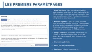 1. Brève description : petit résumé de votre Page
apparaîtra sous votre photo de profil. La limite est de
155 caractères. #motsclés : les informations les plus
importantes (peuvent inclure l'emplacement de votre
entreprise et la valeur ajoutée...)
2. Mentions légales Il s’agit d’un champ facultatif.
Dans certains pays, comme l’Autriche, l’Allemagne et
la Suisse, les entreprises sont juridiquement tenues
d’inclure une déclaration de propriété sur leur
présence web. La limite est de 2000 caractères.
3. Longue description Donner des informations sur
l’activité, la marque ou organisation. Inclure des
détails tels que votre passé, votre mission ou vos
récompenses.
4. Informations générales
5. Email, site web, récompenses…
6. Les Jalons : création, naissance, etc….
LES PREMIERS PARAMÉTRAGES
 