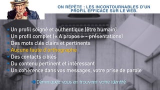 ON RÉPÈTE : LES INCONTOURNABLES D’UN
PROFIL EFFICACE SUR LE WEB.
 Un profil soigné et authentique (être humain)
 Un profil complet (« A propos » - présentations)
 Des mots clés clairs et pertinents
 Aucune faute d’orthographe
 Des contacts ciblés
 Du contenu pertinent et intéressant
 Un cohérence dans vos messages, votre prise de parole
Démarquez vous en trouvant votre identité
 