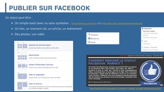 PUBLIER SUR FACEBOOK
http://editoile.fr/infographie-comment-rediger-le-post-facebook-parfait/
Un statut peut être :
 Un simple texte (avec ou sans symboles : http://fsymbols.com/fr/tout/ ☠ 😉😉 http://astucefb.com/symbole-facebook.php
 Un lien, un moment clé, un article, un événement
 Des photos, une vidéo
 