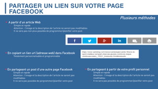 PARTAGER UN LIEN SUR VOTRE PAGE
FACEBOOK
 A partir d’un article Web
- Simple et rapide
- Attention : l’image et la description de l’article ne seront pas modifiables
- Il ne sera pas non plus possible de programmer/planifier votre post
Plusieurs méthodes
 En copiant un lien url (adresse web) dans Facebook
- Totalement personnalisable et programmable
 En partageant un post d’une autre page Facebook
- Simple et rapide
- Attention : l’image et la description de l’article ne seront pas
modifiables
- Il ne sera pas possible de porgrammer/planifier votre post
 En partageant à partir de votre profil personnel
- Simple et rapide
- Attention : l’image et la description de l’article ne seront pas
modifiables
- Il ne sera pas possible de programmer/planifier votre post
 