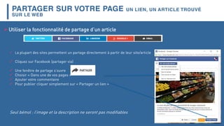 PARTAGER SUR VOTRE PAGE UN LIEN, UN ARTICLE TROUVÉ
SUR LE WEB
Utiliser la fonctionnalité de partage d’un article
 La plupart des sites permettent un partage directement à partir de leur site/article
 Cliquez sur Facebook (partager via)
 Une fenêtre de partage s’ouvre
 Choisir « Dans une de vos pages »
 Ajouter votre commentaire
 Pour publier cliquer simplement sur « Partager un lien »
Seul bémol : l’image et la description ne seront pas modifiables
 