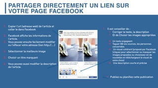 PARTAGER DIRECTEMENT UN LIEN SUR
VOTRE PAGE FACEBOOK
 Publiez ou planifiez cette publication
1. Copier l’url (adresse web) de l’article et
coller le dans Facebook
2. Facebook affiche les informations de
l’article.
3. Vous pouvez ensuite facilement modifier
ou l’effacer votre adresse (lien http://....)
4. Sélectionner la meilleure image
5. Choisir un titre marquant
6. Vous pouvez aussi modifier la description
de l’article.
1. Il est conseiller de :
 Corriger le texte, la description
 Et de Choisir les images appropriées
 Un texte engageant
 Taguer (@) vos sources, les personnes
concernées
 Un visuel cohérent (proposé par Facebook
(cliquez pour sélectionner ou masquer les
images proposées ou choisissez-en de
nouvelles en téléchargeant le visuel de
votre choix)
 Une description courte et précise
 