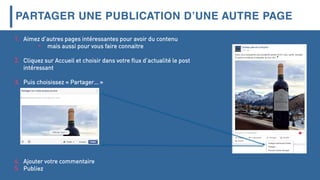 PARTAGER UNE PUBLICATION D’UNE AUTRE PAGE
1. Aimez d’autres pages intéressantes pour avoir du contenu
• mais aussi pour vous faire connaitre
2. Cliquez sur Accueil et choisir dans votre flux d’actualité le post
intéressant
3. Puis choisissez « Partager… »
4. Ajouter votre commentaire
5. Publiez
 