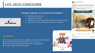 LES JEUX-CONCOURS
Pourquoi organiser un concours sur Facebook ?
 Récompenser ses fans
 Dynamiser sa Page
 Séduire de nouveaux fans (faire grossir sa communauté)
 Construire sa base de données (email et audience)
Les dangers :
 Les concouristes (cible non-qualifiée, inactifs, ou désinscription)
 Les tricheurs (classements soumis aux « j’aime »)
 Les fans mécontents (se prémunir avec un règlement)
 Le non-respect des CGU Facebook
 