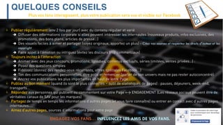 QUELQUES CONSEILS
ENGAGEZ VOS FANS… INFLUENCEZ LES AMIS DE VOS FANS.
 Publier régulièrement (env 2 fois par jour) avec du contenu régulier et varié
 Diffuser des informations corporate si elles peuvent intéresser les internautes (nouveaux produits, infos exclusives, des
promotions, des bons plans, articles de presse…)
 Des visuels faciles à aimer et partager (soyez originaux, apportez un plus) - Citez vos sources et respectez les droits d’auteur et les
copyright
 Faire appel à l’émotion ou intriguez (évitez les discours trop commerciaux)
 Toujours incitez à l’interaction
 Animer avec des jeux concours, promotions, (goodies, contenus exclusifs, séries limitées, ventes privées…) :
 Posez des questions simples
 Fidélisez (donnez des rendez-vous récurrents, offres spéciales Facebook…)
 Ton des communications personnelles, être polis et remercier (parler de son univers mais ne pas rester autoconcentré)
 Ancrez vos publications les plus importantes en haut de votre Page
 Publiez au bon moment (quand ils sont le plus connectés – outil de statistiques de pages) : pauses, déjeuners, week-end,
transports…
 Répondez aux personnes qui publient ou commentent sur votre Page => ENGAGEMENT (Les réseaux sociaux peuvent être de
véritables canaux de SAV pour les marques)
 Partagez de temps en temps les informations d’autres pages (et vous faire connaître) ou entrer en contact avec d’autres pages,
internautes….
 Aimez d’autres pages, sources d’informations pour votre page
Plus vos fans interagissent, plus votre publication sera vue et visible sur Facebook
 