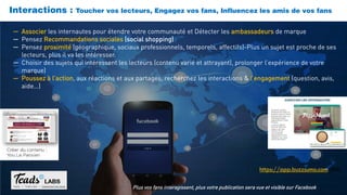 Interactions : Toucher vos lecteurs, Engagez vos fans, Influencez les amis de vos fans
Plus vos fans interagissent, plus votre publication sera vue et visible sur Facebook
─ Associer les internautes pour étendre votre communauté et Détecter les ambassadeurs de marque
─ Pensez Recommandations sociales (social shopping)
─ Pensez proximité (géographique, sociaux professionnels, temporels, affectifs)-Plus un sujet est proche de ses
lecteurs, plus il va les intéresser.
─ Choisir des sujets qui intéressent les lecteurs (contenu varié et attrayant), prolonger l’expérience de votre
marque)
─ Poussez à l’action, aux réactions et aux partages, recherchez les interactions & l’engagement (question, avis,
aide…)
https://app.buzzsumo.com (EN)
 