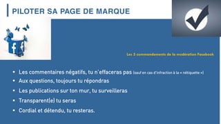PILOTER SA PAGE DE MARQUE
 Les commentaires négatifs, tu n’effaceras pas (sauf en cas d’infraction à la « nétiquette »)
 Aux questions, toujours tu répondras
 Les publications sur ton mur, tu surveilleras
 Transparent(e) tu seras
 Cordial et détendu, tu resteras.
Les 5 commandements de la modération Facebook
 