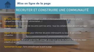 Se faire connaître : Aimer d’autres pages sources d’informations complémentaires pour la
marque (recettes, syndicats, alimentation…)
Inviter nos amis : Les amis de nos amis sont nos amis : tous les collaborateurs doivent partager
la page
Taguer les bonnes personnes pour informer de posts intéressants ou issus de personnes
influentes
Devenez populaire : plus un post est liké, partagé, plus vous aurez de chances d’être vus, soyez
créatifs et variés
Sponsoriser la page : faire connaître par la pub la page
Mise en ligne de la page
RECRUTER ET CONSTRUIRE UNE COMMUNAUTÉ
 