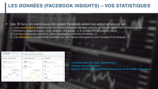  Dès 30 fans, les statistiques des pages Facebook aident les administrateurs sur :
 Leurs publications (Identification des heures à laquelle les fans sont les plus disponibles/réactifs par ex, ou les
meilleurs supports (textes, liens, photos, …) à utiliser…), le nombre d’impressions reach),
 Les fans (mieux les connaître : âges, localisations, centres d’intérêts…))
 Les interactions (comprendre comment les internautes interagissent avec la page et la marque).
LES DONNÉES (FACEBOOK INSIGHTS) – VOS STATISTIQUES
 Connaître vos fans (âge, genre et lieu)
 Adapter vos publications
 Mesurer les taux d’engagement (interactions) et de portée (impressions)
 