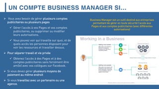 UN COMPTE BUSINESS MANAGER SI…
 Vous avez besoin de gérer plusieurs comptes
publicitaires ou plusieurs pages
 Gérer l’accès à vos Pages et vos comptes
publicitaires, ou supprimer ou modifier
leurs autorisations.
 Vous pouvez voir qui travaille sur quoi, et de
quels accès les personnes disposent pour
voir les ressources et travailler dessus.
 Pour séparer travail et vie privée
 Obtenez l’accès à des Pages et à des
comptes publicitaires sans forcément être
ami(e) avec vos collègues sur Facebook.
 Si vous devez gérer plusieurs moyens de
paiement au même endroit
 Si vous travaillez avec un partenaire ou une
agence.
Business Manager est un outil destiné aux entreprises
permettant de gérer en toute sécurité l’accès aux
Pages et aux comptes publicitaires (avec différentes
autorisations)
 