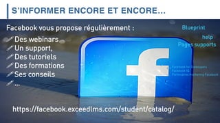 S’INFORMER ENCORE ET ENCORE…
https://facebook.exceedlms.com/student/catalog/
Facebook vous propose régulièrement :
Des webinars
Un support,
Des tutoriels
Des formations
Ses conseils
…
Blueprint
help
Pages supports
Facebook for Developers
Facebook IQ
Partenaires marketing Facebook
 