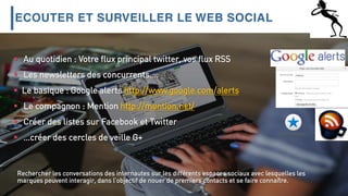 ECOUTER ET SURVEILLER LE WEB SOCIAL
 Au quotidien : Votre flux principal twitter, vos flux RSS
 Les newsletters des concurrents….
 Le basique : Google alerts http://www.google.com/alerts
 Le compagnon : Mention http://mention.net/
 Créer des listes sur Facebook et Twitter
 …créer des cercles de veille G+
Rechercher les conversations des internautes sur les différents espaces sociaux avec lesquelles les
marques peuvent interagir, dans l’objectif de nouer de premiers contacts et se faire connaître.
 