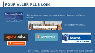 POUR ALLER PLUS LOIN
http://search.fb.com/
 Bien renseigner votre « A propos » avec vos mots clés pour être facilement
retrouvé
www.facebook.com/places/
Des sources…. Des sites à suivre, une multitude d’informations à votre disposition
 