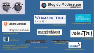 http://www.blogdumoderateur.com
www.socialshaker.com/blog
www.webmarketing-conseil.fr
www.emarketinglicious.fr
www.leblogducommunicant2-0.com
www.nicolasbordas.fr
www.camillejourdain.fr
journalducm.com
www.clementpellerin.fr
www.talkwalker.com/fr/Academy
www.mycommunitymanager.fr
www.presse-citron.net/
Frenchweb.fr/
www.conseilsmarketing.com
Suivre les CM influents
 