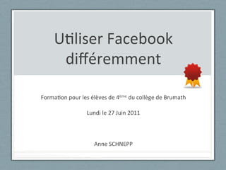 U"liser	
  Facebook	
  
        diﬀéremment	
  
                                      	
  
Forma"on	
  pour	
  les	
  élèves	
  de	
  4ème	
  du	
  collège	
  de	
  Brumath	
  
                                      	
  
                      Lundi	
  le	
  27	
  Juin	
  2011	
  
                                      	
  
                                      	
  
                                      	
  
                            Anne	
  SCHNEPP	
  
 