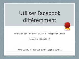 Utiliser Facebook
     différemment

Formation pour les élèves de 4ème du collège de Brumath

                Samedi le 23 Juin 2012



   Anne SCHNEPP – Lila BURNOUF – Sophie KENNEL
 