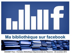 Ma bibliothèque sur facebook
GOUSSET Flora – Formation Bibliothèque Départementale de l'Essonne – 26 novembre 2015
 